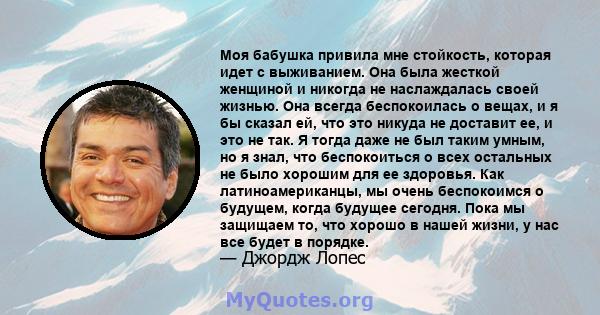 Моя бабушка привила мне стойкость, которая идет с выживанием. Она была жесткой женщиной и никогда не наслаждалась своей жизнью. Она всегда беспокоилась о вещах, и я бы сказал ей, что это никуда не доставит ее, и это не