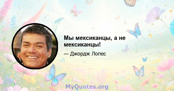 Мы мексиканцы, а не мексиканцы!