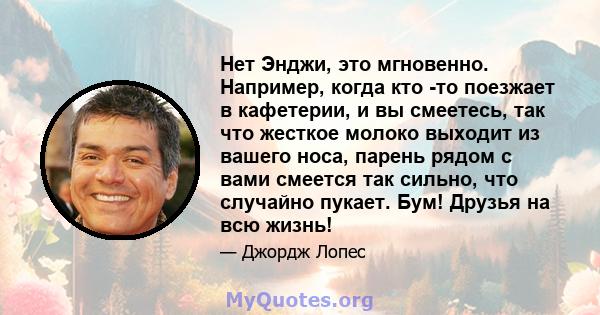 Нет Энджи, это мгновенно. Например, когда кто -то поезжает в кафетерии, и вы смеетесь, так что жесткое молоко выходит из вашего носа, парень рядом с вами смеется так сильно, что случайно пукает. Бум! Друзья на всю жизнь!