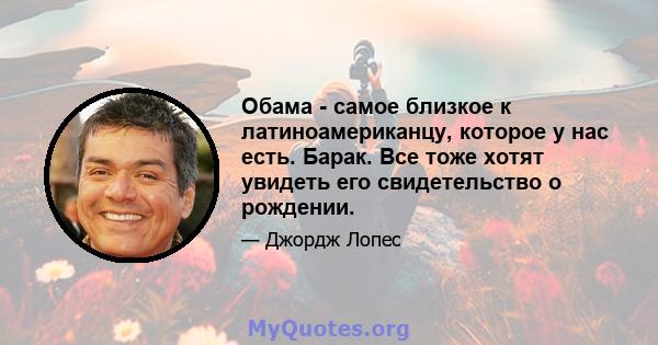 Обама - самое близкое к латиноамериканцу, которое у нас есть. Барак. Все тоже хотят увидеть его свидетельство о рождении.