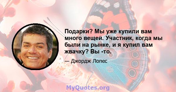 Подарки? Мы уже купили вам много вещей. Участник, когда мы были на рынке, и я купил вам жвачку? Вы -то.