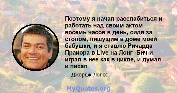 Поэтому я начал расслабиться и работать над своим актом восемь часов в день, сидя за столом, пишущим в доме моей бабушки, и я ставлю Ричарда Прайора в Live на Лонг -Бич и играл в нее как в цикле, и думал и писал