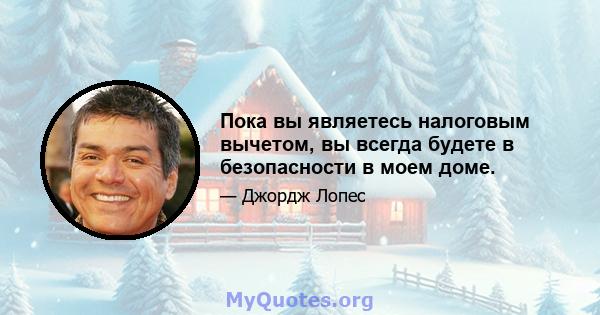 Пока вы являетесь налоговым вычетом, вы всегда будете в безопасности в моем доме.