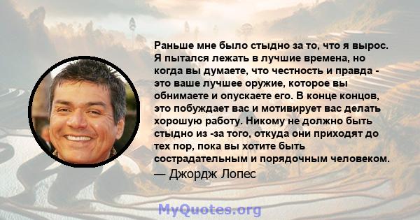 Раньше мне было стыдно за то, что я вырос. Я пытался лежать в лучшие времена, но когда вы думаете, что честность и правда - это ваше лучшее оружие, которое вы обнимаете и опускаете его. В конце концов, это побуждает вас 