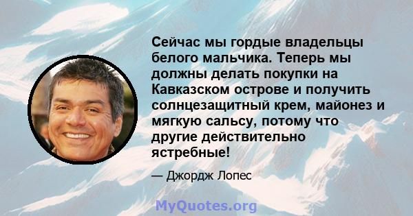 Сейчас мы гордые владельцы белого мальчика. Теперь мы должны делать покупки на Кавказском острове и получить солнцезащитный крем, майонез и мягкую сальсу, потому что другие действительно ястребные!