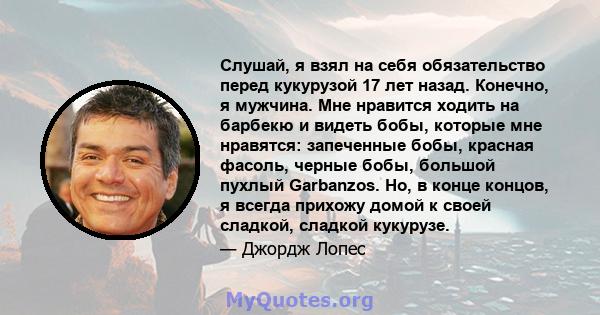 Слушай, я взял на себя обязательство перед кукурузой 17 лет назад. Конечно, я мужчина. Мне нравится ходить на барбекю и видеть бобы, которые мне нравятся: запеченные бобы, красная фасоль, черные бобы, большой пухлый