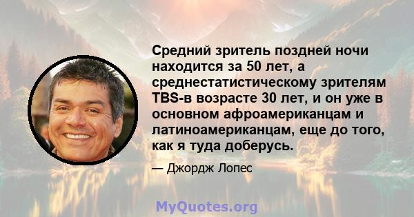 Средний зритель поздней ночи находится за 50 лет, а среднестатистическому зрителям TBS-в возрасте 30 лет, и он уже в основном афроамериканцам и латиноамериканцам, еще до того, как я туда доберусь.