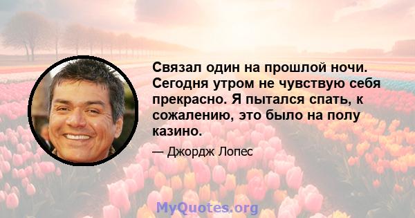 Связал один на прошлой ночи. Сегодня утром не чувствую себя прекрасно. Я пытался спать, к сожалению, это было на полу казино.