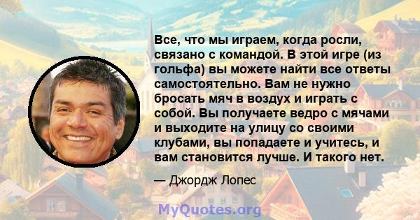 Все, что мы играем, когда росли, связано с командой. В этой игре (из гольфа) вы можете найти все ответы самостоятельно. Вам не нужно бросать мяч в воздух и играть с собой. Вы получаете ведро с мячами и выходите на улицу 