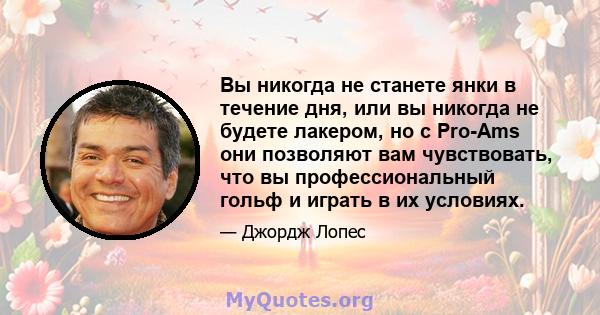 Вы никогда не станете янки в течение дня, или вы никогда не будете лакером, но с Pro-Ams они позволяют вам чувствовать, что вы профессиональный гольф и играть в их условиях.