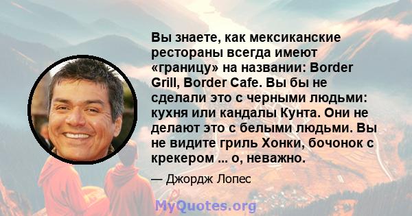 Вы знаете, как мексиканские рестораны всегда имеют «границу» на названии: Border Grill, Border Cafe. Вы бы не сделали это с черными людьми: кухня или кандалы Кунта. Они не делают это с белыми людьми. Вы не видите гриль