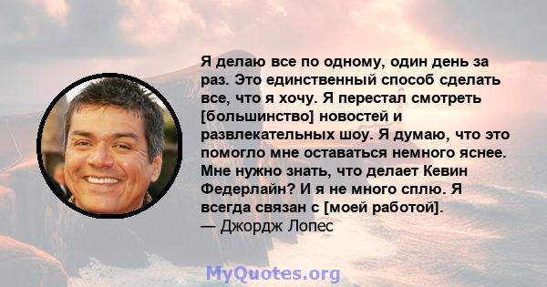 Я делаю все по одному, один день за раз. Это единственный способ сделать все, что я хочу. Я перестал смотреть [большинство] новостей и развлекательных шоу. Я думаю, что это помогло мне оставаться немного яснее. Мне