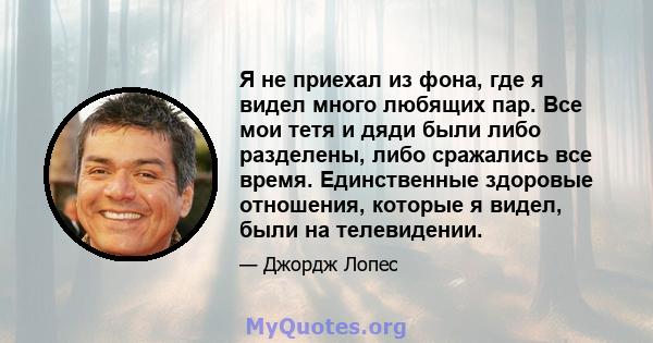 Я не приехал из фона, где я видел много любящих пар. Все мои тетя и дяди были либо разделены, либо сражались все время. Единственные здоровые отношения, которые я видел, были на телевидении.