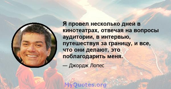 Я провел несколько дней в кинотеатрах, отвечая на вопросы аудитории, в интервью, путешествуя за границу, и все, что они делают, это поблагодарить меня.