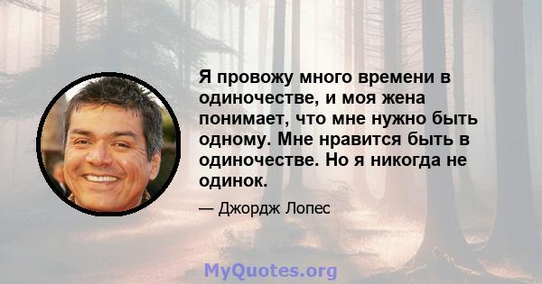 Я провожу много времени в одиночестве, и моя жена понимает, что мне нужно быть одному. Мне нравится быть в одиночестве. Но я никогда не одинок.