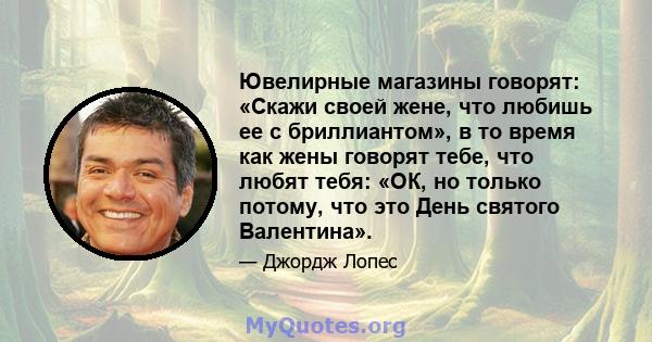 Ювелирные магазины говорят: «Скажи своей жене, что любишь ее с бриллиантом», в то время как жены говорят тебе, что любят тебя: «ОК, но только потому, что это День святого Валентина».