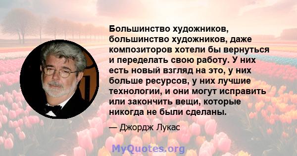 Большинство художников, большинство художников, даже композиторов хотели бы вернуться и переделать свою работу. У них есть новый взгляд на это, у них больше ресурсов, у них лучшие технологии, и они могут исправить или