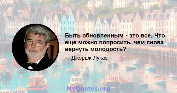 Быть обновленным - это все. Что еще можно попросить, чем снова вернуть молодость?