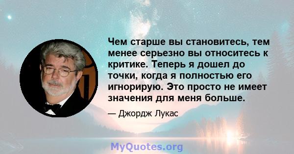 Чем старше вы становитесь, тем менее серьезно вы относитесь к критике. Теперь я дошел до точки, когда я полностью его игнорирую. Это просто не имеет значения для меня больше.