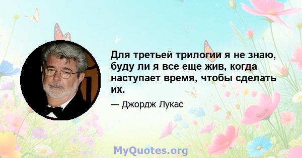 Для третьей трилогии я не знаю, буду ли я все еще жив, когда наступает время, чтобы сделать их.