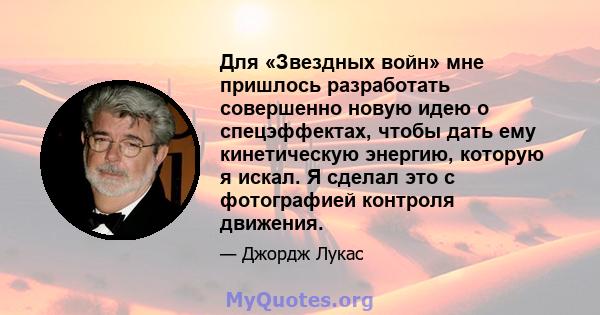 Для «Звездных войн» мне пришлось разработать совершенно новую идею о спецэффектах, чтобы дать ему кинетическую энергию, которую я искал. Я сделал это с фотографией контроля движения.