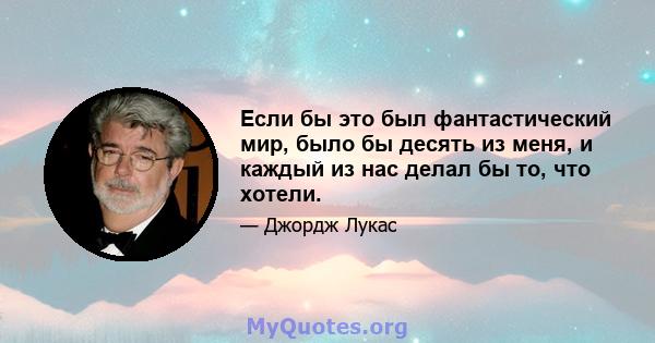 Если бы это был фантастический мир, было бы десять из меня, и каждый из нас делал бы то, что хотели.