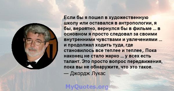 Если бы я пошел в художественную школу или оставался в антропологии, я бы, вероятно, вернулся бы в фильме ... в основном я просто следовал за своими внутренними чувствами и увлечениями ... и продолжал ходить туда, где