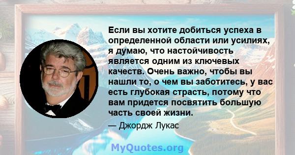 Если вы хотите добиться успеха в определенной области или усилиях, я думаю, что настойчивость является одним из ключевых качеств. Очень важно, чтобы вы нашли то, о чем вы заботитесь, у вас есть глубокая страсть, потому