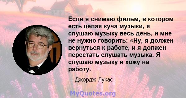 Если я снимаю фильм, в котором есть целая куча музыки, я слушаю музыку весь день, и мне не нужно говорить: «Ну, я должен вернуться к работе, и я должен перестать слушать музыка. Я слушаю музыку и хожу на работу.