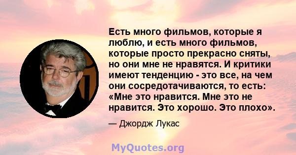 Есть много фильмов, которые я люблю, и есть много фильмов, которые просто прекрасно сняты, но они мне не нравятся. И критики имеют тенденцию - это все, на чем они сосредотачиваются, то есть: «Мне это нравится. Мне это