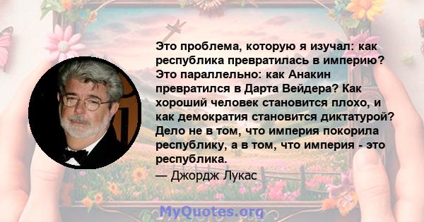 Это проблема, которую я изучал: как республика превратилась в империю? Это параллельно: как Анакин превратился в Дарта Вейдера? Как хороший человек становится плохо, и как демократия становится диктатурой? Дело не в