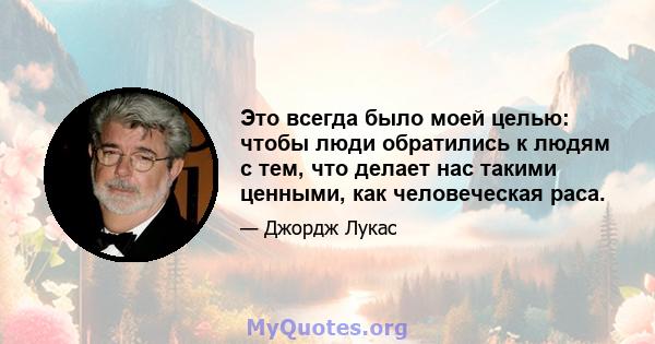 Это всегда было моей целью: чтобы люди обратились к людям с тем, что делает нас такими ценными, как человеческая раса.