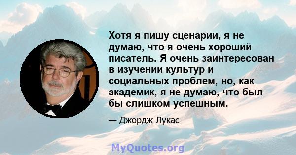 Хотя я пишу сценарии, я не думаю, что я очень хороший писатель. Я очень заинтересован в изучении культур и социальных проблем, но, как академик, я не думаю, что был бы слишком успешным.