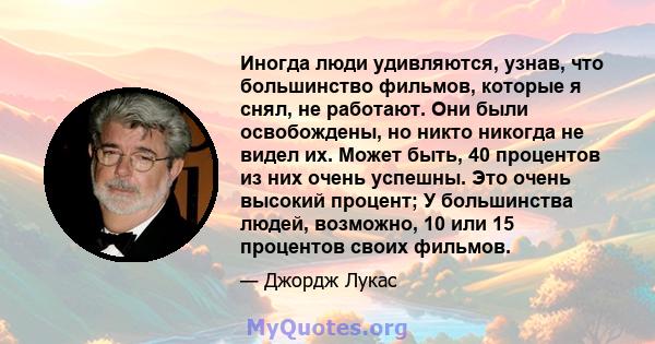 Иногда люди удивляются, узнав, что большинство фильмов, которые я снял, не работают. Они были освобождены, но никто никогда не видел их. Может быть, 40 процентов из них очень успешны. Это очень высокий процент; У