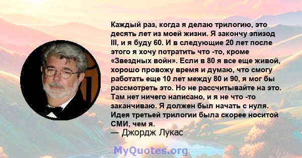 Каждый раз, когда я делаю трилогию, это десять лет из моей жизни. Я закончу эпизод III, и я буду 60. И в следующие 20 лет после этого я хочу потратить что -то, кроме «Звездных войн». Если в 80 я все еще живой, хорошо