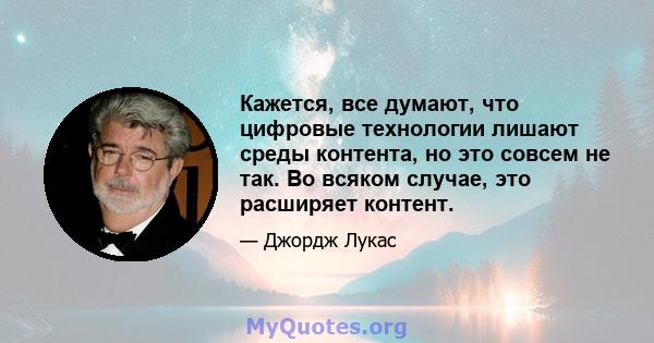 Кажется, все думают, что цифровые технологии лишают среды контента, но это совсем не так. Во всяком случае, это расширяет контент.