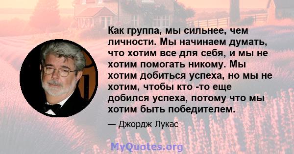 Как группа, мы сильнее, чем личности. Мы начинаем думать, что хотим все для себя, и мы не хотим помогать никому. Мы хотим добиться успеха, но мы не хотим, чтобы кто -то еще добился успеха, потому что мы хотим быть