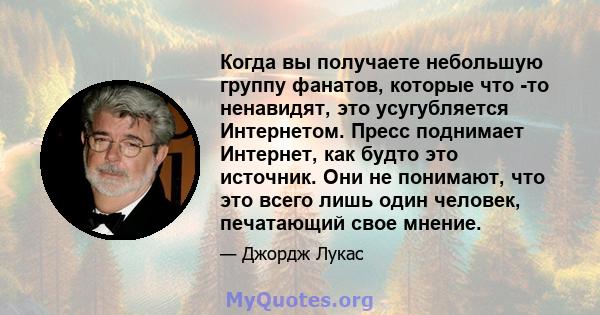 Когда вы получаете небольшую группу фанатов, которые что -то ненавидят, это усугубляется Интернетом. Пресс поднимает Интернет, как будто это источник. Они не понимают, что это всего лишь один человек, печатающий свое