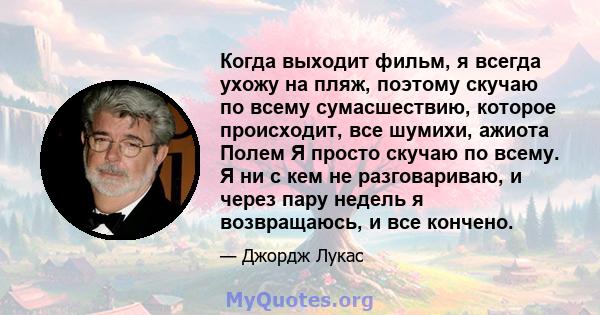 Когда выходит фильм, я всегда ухожу на пляж, поэтому скучаю по всему сумасшествию, которое происходит, все шумихи, ажиота Полем Я просто скучаю по всему. Я ни с кем не разговариваю, и через пару недель я возвращаюсь, и