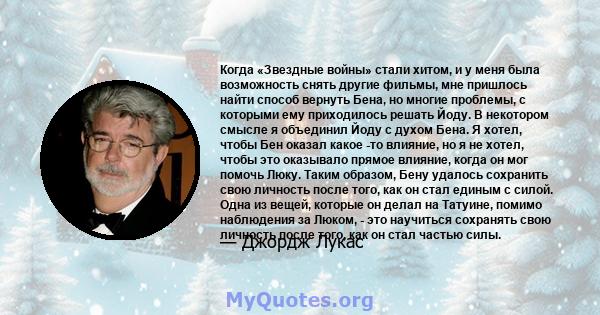 Когда «Звездные войны» стали хитом, и у меня была возможность снять другие фильмы, мне пришлось найти способ вернуть Бена, но многие проблемы, с которыми ему приходилось решать Йоду. В некотором смысле я объединил Йоду