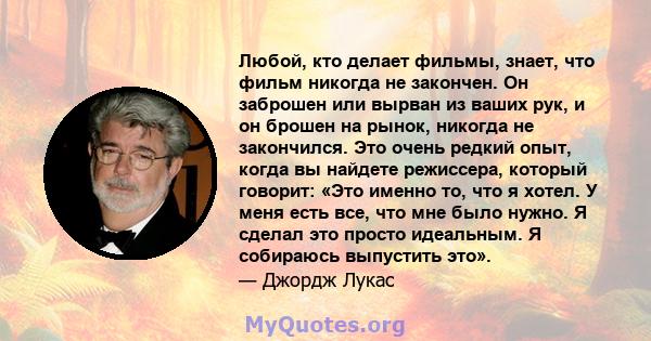 Любой, кто делает фильмы, знает, что фильм никогда не закончен. Он заброшен или вырван из ваших рук, и он брошен на рынок, никогда не закончился. Это очень редкий опыт, когда вы найдете режиссера, который говорит: «Это