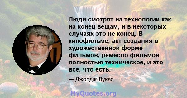 Люди смотрят на технологии как на конец вещам, и в некоторых случаях это не конец. В кинофильме, акт создания в художественной форме фильмов, ремесло фильмов полностью техническое, и это все, что есть.