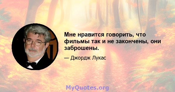 Мне нравится говорить, что фильмы так и не закончены, они заброшены.