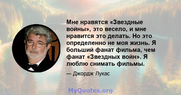 Мне нравятся «Звездные войны», это весело, и мне нравится это делать. Но это определенно не моя жизнь. Я больший фанат фильма, чем фанат «Звездных войн». Я люблю снимать фильмы.