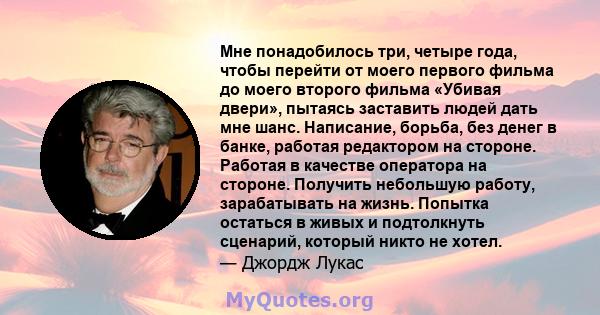 Мне понадобилось три, четыре года, чтобы перейти от моего первого фильма до моего второго фильма «Убивая двери», пытаясь заставить людей дать мне шанс. Написание, борьба, без денег в банке, работая редактором на