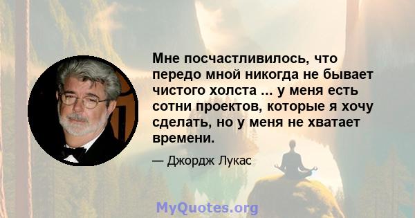 Мне посчастливилось, что передо мной никогда не бывает чистого холста ... у меня есть сотни проектов, которые я хочу сделать, но у меня не хватает времени.