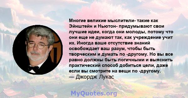 Многие великие мыслители- такие как Эйнштейн и Ньютон- придумывают свои лучшие идеи, когда они молоды, потому что они еще не думают так, как учреждение учит их. Иногда ваше отсутствие знаний освобождает ваш разум, чтобы 