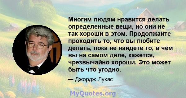 Многим людям нравится делать определенные вещи, но они не так хороши в этом. Продолжайте проходить то, что вы любите делать, пока не найдете то, в чем вы на самом деле, кажется, чрезвычайно хороши. Это может быть что