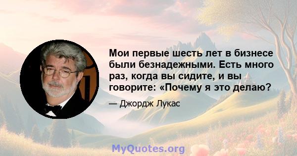 Мои первые шесть лет в бизнесе были безнадежными. Есть много раз, когда вы сидите, и вы говорите: «Почему я это делаю?