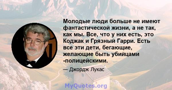 Молодые люди больше не имеют фантастической жизни, а не так, как мы. Все, что у них есть, это Коджак и Грязный Гарри. Есть все эти дети, бегающие, желающие быть убийцами -полицейскими.